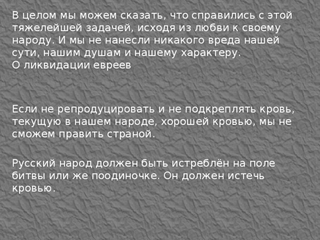 В целом мы можем сказать, что справились с этой тяжелейшей задачей, исходя из любви к своему народу. И мы не нанесли никакого вреда нашей сути, нашим душам и нашему характеру.  О ликвидации евреев Если не репродуцировать и не подкреплять кровь, текущую в нашем народе, хорошей кровью, мы не сможем править страной. Русский народ должен быть истреблён на поле битвы или же поодиночке. Он должен истечь кровью. 