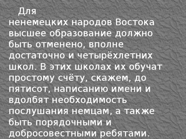 Для ненемецких народов Востока высшее образование должно быть отменено, вполне достаточно и четырёхлетних школ. В этих школах их обучат простому счёту, скажем, до пятисот, написанию имени и вдолбят необходимость послушания немцам, а также быть порядочными и добросовестными ребятами. Учить их читать совсем необязательно.