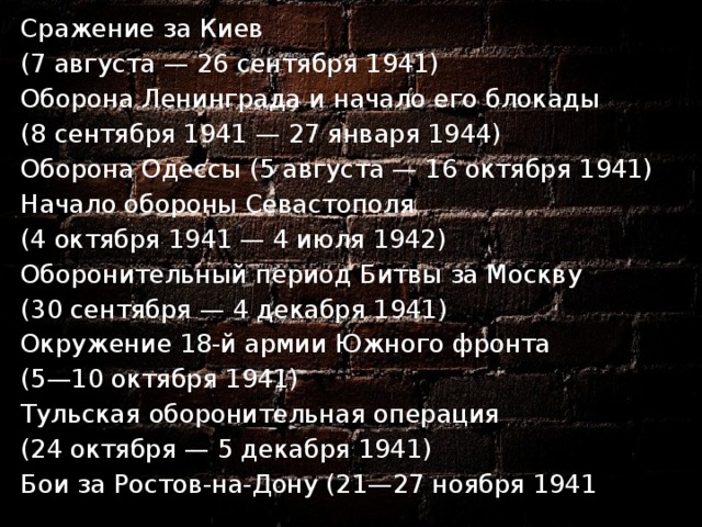 Сражение за Киев  (7 августа — 26 сентября 1941) Оборона Ленинграда и начало его блокады  (8 сентября 1941 — 27 января 1944) Оборона Одессы (5 августа — 16 октября 1941) Начало обороны Севастополя  (4 октября 1941 — 4 июля 1942) Оборонительный период Битвы за Москву  (30 сентября — 4 декабря 1941) Окружение 18-й армии Южного фронта  (5—10 октября 1941) Тульская оборонительная операция  (24 октября — 5 декабря 1941) Бои за Ростов-на-Дону (21—27 ноября 1941