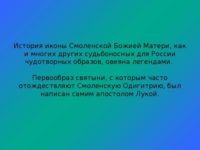 История иконы Смоленской Божией Матери, как и многих других судьбоносных для России чудотворных образов, овеяна легендами.   Первообраз святыни, с которым часто отождествляют Смоленскую Одигитрию, был написан самим апостолом Лукой.