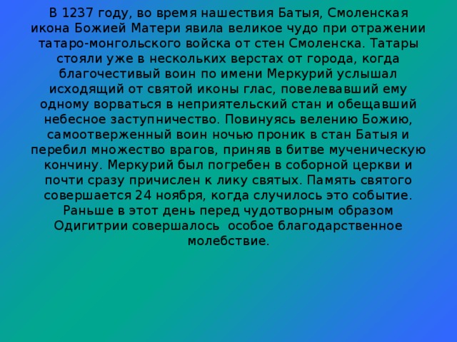 В 1237 году, во время нашествия Батыя, Смоленская икона Божией Матери явила великое чудо при отражении татаро-монгольского войска от стен Смоленска. Татары стояли уже в нескольких верстах от города, когда благочестивый воин по имени Меркурий услышал исходящий от святой иконы глас, повелевавший ему одному ворваться в неприятельский стан и обещавший небесное заступничество. Повинуясь велению Божию, самоотверженный воин ночью проник в стан Батыя и перебил множество врагов, приняв в битве мученическую кончину. Меркурий был погребен в соборной церкви и почти сразу причислен к лику святых. Память святого совершается 24 ноября, когда случилось это событие. Раньше в этот день перед чудотворным образом Одигитрии совершалось особое благодарственное молебствие.