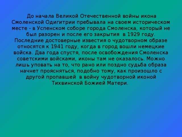 До начала Великой Отечественной войны икона Смоленской Одигитрии пребывала на своем историческом месте - в Успенском соборе города Смоленска, который не был разорен и после его закрытия в 1929 году. Последние достоверные известия о чудотворном образе относятся к 1941 году, когда в город вошли немецкие войска. Два года спустя, после освобождения Смоленска советскими войсками, иконы там не оказалось. Можно лишь уповать на то, что рано или поздно судьба образа начнет проясняться, подобно тому, как произошло с другой пропавшей в войну чудотворной иконой Тихвинской Божией Матери.               Празднование Смоленской Одигитрии совершается 28 июля /10 августа, в день ее перенесения из Москвы в Смоленск в XV веке.