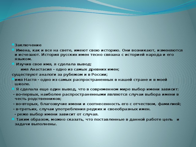Заключение   Имена, как и все на свете, имеют свою историю. Они возникают, изменяются и исчезают. История русских имен тесно связана с историей народа и его языком.  Изучив свое имя, я сделала вывод:  имя Анастасия - одно из самых древних имен; существуют аналоги за рубежом и в России; имя Настя - одно из самых распространенных в нашей стране и в моей школе.  Я сделала еще один вывод, что в современном мире выбор имени зависит:  - во-первых, наиболее распространенными являются случаи выбора имени в честь родственников;  - во-вторых, благозвучие имени и соотнесенность его с отчеством, фамилией;  - в-третьих, случаи употребления редких и своеобразных имен.  - реже выбор имени зависит от случая.  Таким образом, можно сказать, что поставленные в данной работе цель и задачи выполнены.
