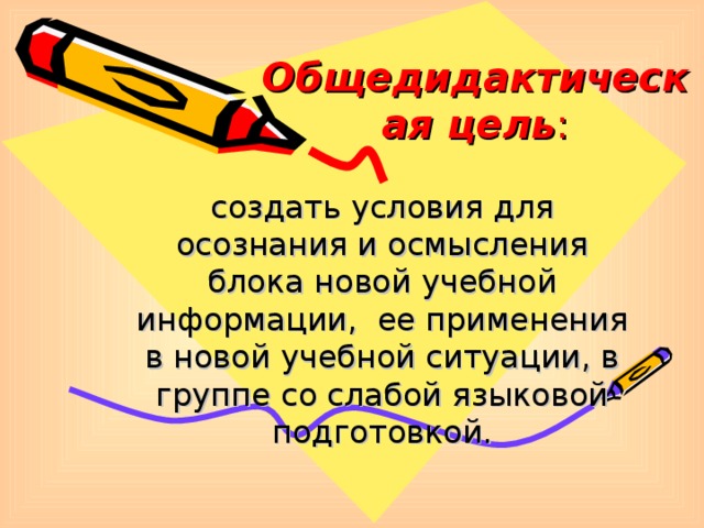 Общедидактическая цель : создать условия для осознания и осмысления блока новой учебной информации, ее применения в новой учебной ситуации, в группе со слабой языковой подготовкой.