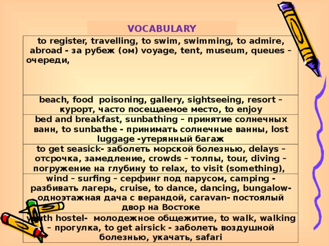 VOCABULARY t о register, travelling , to swim, swimming, to admire, abroad - за рубеж ( ом ) voyage, tent, museum, queues – очереди , beach, food poisoning, gallery, sightseeing, resort – курорт , часто посещаемое место , to enjoy bed and breakfast, sunbathing – принятие солнечных ванн , to sunbathe - принимать солнечные ванны , lost luggage - утерянный багаж t о get seasick- заболеть морской болезнью , delays – отсрочка , замедление ,  crowds – толпы , tour, diving – погружение на глубину to relax, to visit (something), wind – surfing – серфинг под парусом, camping - разбивать лагерь , cruise, to dance, dancing , bungalow - одноэтажная дача с верандой , caravan - постоялый двор на Востоке youth hostel - молодежное общежитие , to walk, walking – прогулка , t о get airsick - заболеть воздушной болезнью , укачать , safari