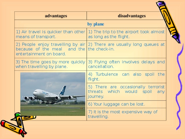 advantages disadvantages by plane 1) Air travel is quicker than other means of transport. 1) The trip to the airport took almost as long as the flight. 2) People enjoy travelling by air because of the meal and the entertainment on board. 2) There are usually long queues at the check-in. 3) The time goes by more quickly when travelling by plane. 3) Flying often involves delays and cancellation. 4) Turbulence can also spoil the flight. 5) There are occasionally terrorist threats which would spoil any journey. 6) Your luggage can be lost. 7) It is the most expensive way of travelling.