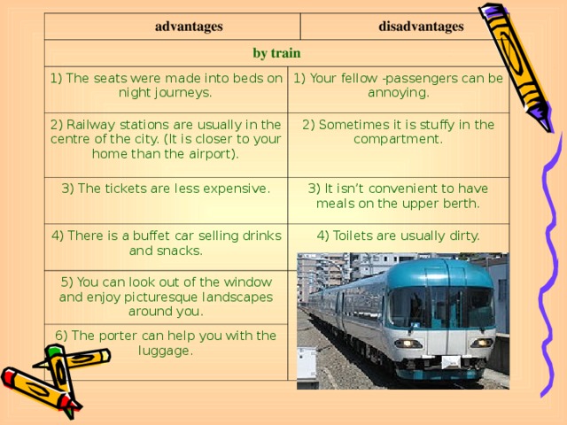 advantages by train 1) The seats were made into beds on night journeys. disadvantages 1) Your fellow -passengers can be annoying. 2) Railway stations are usually in the centre of the city. (It is closer to your home than the airport). 2) Sometimes it is stuffy in the compartment. 3) The tickets are less expensive. 3) It isn’t convenient to have meals on the upper berth. 4) There is a buffet car selling drinks and snacks. 4) Toilets are usually dirty. 5) You can look out of the window and enjoy picturesque landscapes around you. 6) The porter can help you with the luggage.