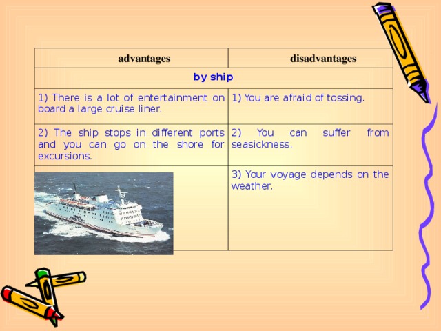 advantages disadvantages by ship 1) There is a lot of entertainment on board a large cruise liner. 1) You are afraid of tossing. 2) The ship stops in different ports and you can go on the shore for excursions. 2) You can suffer from seasickness. 3) Your voyage depends on the weather.