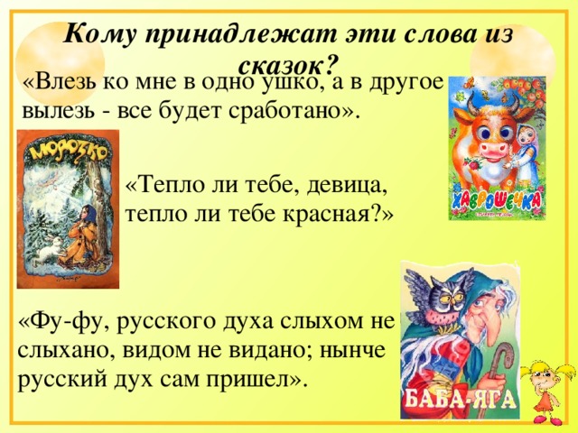 Кому принадлежат эти слова из сказок? «Влезь ко мне в одно ушко, а в другое вылезь - все будет сработано». «Тепло ли тебе, девица, тепло ли тебе красная?» «Фу-фу, русского духа слыхом не слыхано, видом не видано; нынче русский дух сам пришел».