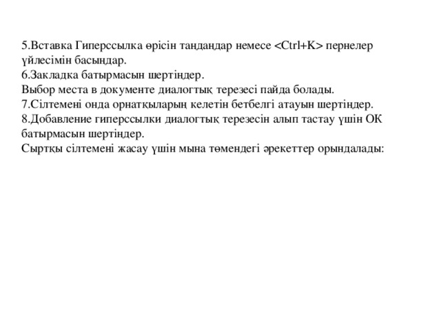 5.Вставка Гиперссылка өрісін таңдаңдар немесе  пернелер үйлесімін басыңдар.  6.Закладка батырмасын шертіңдер.  Выбор места в документе диалогтық терезесі пайда болады.  7.Сілтемені онда орнатқыларың келетін бетбелгі атауын шертіңдер.  8.Добавление гиперссылки диалогтық терезесін алып тастау үшін ОК батырмасын шертіңдер.  Сыртқы сілтемені жасау үшін мына төмендегі әрекеттер орындалады: