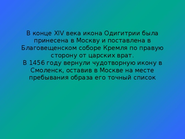 В конце XIV века икона Одигитрии была принесена в Москву и поставлена в Благовещенском соборе Кремля по правую сторону от царских врат.  В 1456 году вернули чудотворную икону в Смоленск, оставив в Москве на месте пребывания образа его точный список