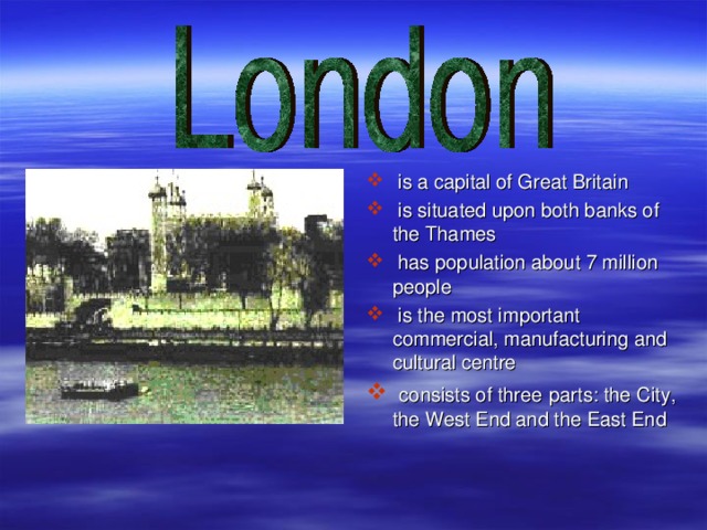 is a capital of Great Britain  is situated upon both banks of the Thames  has population about 7 million people  is the most important commercial, manufacturing and cultural centre  consists of three  parts: the City, the West End and the East End