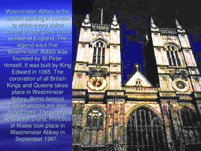 Westminster Abbey is the historic building in London to which every visitor sooner or later goes. It is a symbol of England . The legend says that Westminster Abbey was founded by St Peter himself. It was built by King Edward in 1065. The coronation of all British Kings and Queens takes place in Westminster Abbey . Some famous English people are also buried here. The funeral service for Diana, Princess of Wales took place in Westminster Abbey in September 1997.