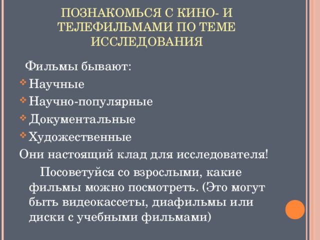 ПОЗНАКОМЬСЯ С КИНО- И ТЕЛЕФИЛЬМАМИ ПО ТЕМЕ ИССЛЕДОВАНИЯ  Фильмы бывают: Научные Научно-популярные Документальные Художественные Они настоящий клад для исследователя!  Посоветуйся со взрослыми, какие фильмы можно посмотреть. (Это могут быть видеокассеты, диафильмы или диски с учебными фильмами)