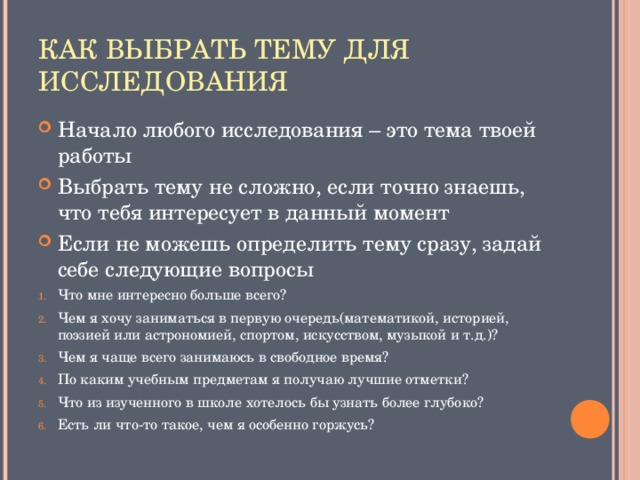 Начало любого исследования – это тема твоей работы Выбрать тему не сложно, если точно знаешь, что тебя интересует в данный момент Если не можешь определить тему сразу, задай себе следующие вопросы Что мне интересно больше всего? Чем я хочу заниматься в первую очередь(математикой, историей, поэзией или астрономией, спортом, искусством, музыкой и т.д.)? Чем я чаще всего занимаюсь в свободное время? По каким учебным предметам я получаю лучшие отметки? Что из изученного в школе хотелось бы узнать более глубоко? Есть ли что-то такое, чем я особенно горжусь?