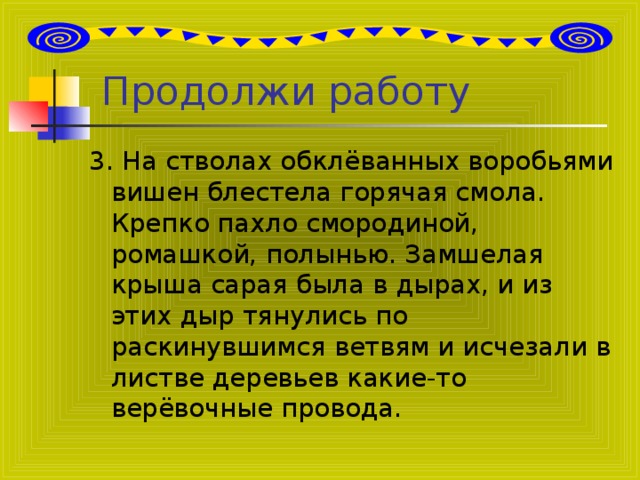 Продолжи работу 3. На стволах обклёванных воробьями вишен блестела горячая смола. Крепко пахло смородиной, ромашкой, полынью. Замшелая крыша сарая была в дырах, и из этих дыр тянулись по раскинувшимся ветвям и исчезали в листве деревьев какие-то верёвочные провода.