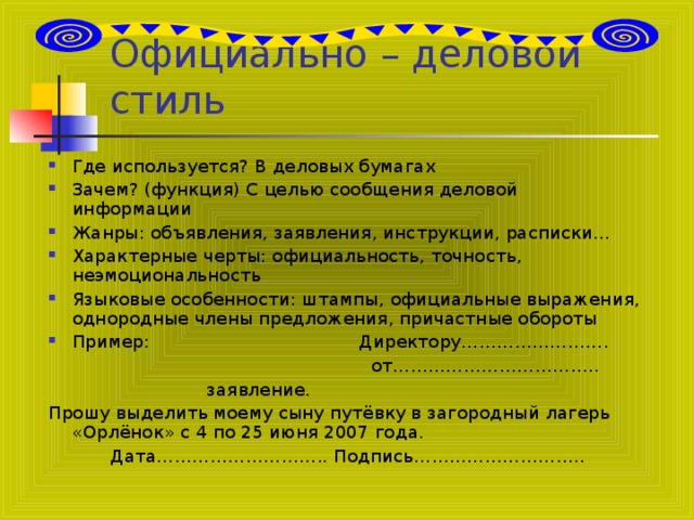 Официально – деловой стиль Где используется? В деловых бумагах Зачем? (функция) С целью сообщения деловой информации Жанры: объявления, заявления, инструкции, расписки… Характерные черты: официальность, точность, неэмоциональность Языковые особенности: штампы, официальные выражения, однородные члены предложения, причастные обороты Пример: Директору…………………….  от……………………………..  заявление. Прошу выделить моему сыну путёвку в загородный лагерь «Орлёнок» с 4 по 25 июня 2007 года.  Дата……………………….. Подпись………………………..