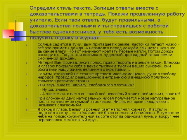 Определи стиль текста. Запиши ответы вместе с доказательствами в тетрадь. Покажи проделанную работу учителю. Если твои ответы будут правильными, а доказательства полными и ты справишься с работой быстрее одноклассников, у тебя есть возможность получить оценку в журнал . Солнце садится в тучи, дым припадает к земле, ласточки летают низко – всё это приметы дождя. А незадолго перед дождём слышится неясное дыхание влаги. Но вот начинают крапать первые капли. Потом дождь расходится. Тогда-то и возникает чудесный прохладный запах земли, смоченной дождём. Матери! Вам принадлежит голос, право творить на земле закон. Блеском и славою покрыли себя в веках тысячи и тысячи ваших сыновей, они обогатили нашу жизнь великими открытиями… Царизм, стоявший на страже крепостников-помещиков, душил свободу народов, проводил реакционную внутреннюю и внешнюю политику, тормозил развитие страны. - Вы ведь знаете Гаврилу, слободского плотника?  - Ну да, знаем.  - А знаете ли, отчего он такой всё невесёлый ходит, всё молчит, знаете?