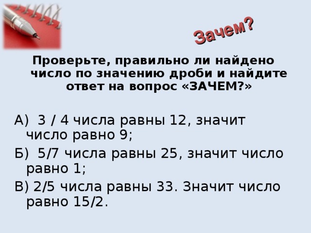 Зачем? Проверьте, правильно ли найдено число по значению дроби и найдите ответ на вопрос «ЗАЧЕМ?» А) 3 / 4 числа равны 12, значит число равно 9; Б) 5/7 числа равны 25, значит число равно 1; В) 2/5 числа равны 33. Значит число равно 15/2.