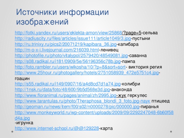 Источники информации изображений http://fotki.yandex.ru/users/eklekta-amon/view/25868 /?page=5 -сельва http://radiuscity.ru/files/articles/issue111/article1049/3.jpg -пустыни http://ru.trinixy.ru/pics2/20071219/kapibara_36.jpg -капибара http://m-o-x-i.livejournal.com/216039.html -ленивец http://photofile.ru/photo/vitalypol/2579420/48549081.jpg -саванна http://s08.radikal.ru/i181/0909/5e/56196356c78b.jpg -пампа http://foto.rambler.ru/users/wikosha/10/?p=8&sort=sort - виктория регия http://www.25hour.ru/photogallery/hotels/2751058939_472e5751c4.jpg -гоацин http://s55.radikal.ru/i149/0907/16/a4d8cd7d1a74.jpg -колибри http://1nsk.ru/data/foto/48/600/9b5d568e3d.jpg -анаконда http://www.floranimal.ru/pages/animal/zh/2995.jpg -жук  геркулес http://www.tarantulas.ru/photo/Theraphosa_blondi_3_foto.jpg-паук  птицеед http://geoman.ru/news/item/f00/s02/n0000278/pic/000000.jpg -пиранья http://www.monkeyworld.ru/wp-content/uploads/2009/09/2292247048-6b60f58d4a.jpg -игрунка http://www.internet-school.ru/@@129228 -карта