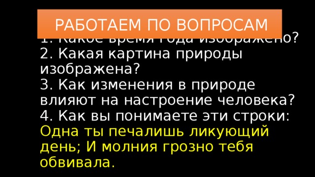 РАБОТАЕМ ПО ВОПРОСАМ 1. Какое время года изображено?  2. Какая картина природы изображена?  3. Как изменения в природе влияют на настроение человека?  4. Как вы понимаете эти строки:  Одна ты печалишь ликующий день; И молния грозно тебя обвивала.