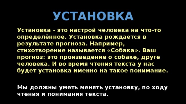 УСТАНОВКА   Установка - это настрой человека на что-то определённое. Установка рождается в результате прогноза. Например, стихотворение называется «Собака». Ваш прогноз: это произведение о собаке, друге человека. И во время чтения текста у нас будет установка именно на такое понимание.   Мы должны уметь менять установку, по ходу чтения и понимания текста.