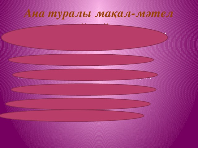 Ана туралы мақал-мәтел айтайық Ана жақсылығын ауырғанда білерсің,қайын жақсылығын қыдырғанда білерсің  Ананың сүті- бал, Баланың тілі бал.  Ата-ананың қадірін балалы болғанда білерсің  Ағайын алтау, Ана біреу  Ана сүтін ақтамағанды,ешкім жақтамайды. Атасыз үй батасыз, Анасыз үй панасыз.