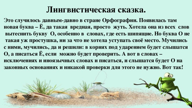 Лингвистическая сказка. Это случилось давным-давно в стране Орфографии. Появилась там новая буква – Ё, да такая вредная, просто жуть. Хотела она из всех слов вытеснить букву О, особенно в словах, где есть шипящие. Но буква О не такая уж простушка, ни за что не хотела уступать своё место. Мучились с ними, мучились, да и решили: в корнях под ударением будет слышатся О, а писаться Ё, если можно будет проверить. А вот в словах – исключениях и иноязычных словах и писаться, и слышатся будет О на законных основаниях и никакой проверки для этого не нужно. Вот так!