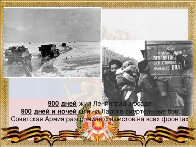 900  дней жил Ленинград в осаде. 900  дней и ночей шли на Ладоге смертельные бои. Советская Армия разгромила фашистов на всех фронтах .