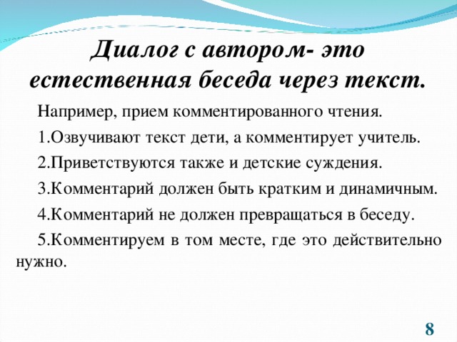 Диалог с автором- это естественная беседа через текст. Например, прием комментированного чтения. 1.Озвучивают текст дети, а комментирует учитель. 2.Приветствуются также и детские суждения. 3.Комментарий должен быть кратким и динамичным. 4.Комментарий не должен превращаться в беседу. 5.Комментируем в том месте, где это действительно нужно.