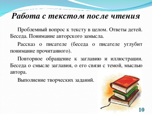 Работа с текстом после чтения Проблемный вопрос к тексту в целом. Ответы детей. Беседа. Понимание авторского замысла. Рассказ о писателе (беседа о писателе углубит понимание прочитанного). Повторное обращение к заглавию и иллюстрации. Беседа о смысле заглавия, о его связи с темой, мыслью автора. Выполнение творческих заданий.