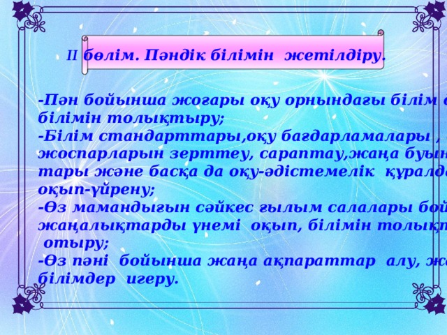 II бөлім. Пәндік білімін жетілдіру.  -Пән бойынша жоғары оқу орнындағы білім деңгейінде білімін толықтыру; -Білім стандарттары,оқу бағдарламалары , оқу жоспарларын зерттеу, сараптау,жаңа буын оқулық- тары және басқа да оқу-әдістемелік құралдарды оқып-үйрену; -Өз мамандығын сәйкес ғылым салалары бойынша жаңалықтарды үнемі оқып, білімін толықтырып  отыру; -Өз пәні бойынша жаңа ақпараттар алу, жаңа білімдер игеру.