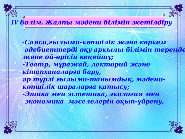 IV бөлім.  Жалпы мәдени білімін жетілдіру  - Саяси,ғылыми-көпшілік және көркем  әдебиеттерді оқу арқылы білімін тереңдету және ой-өрісін кеңейту; -Театр, мұражай, лекторий және кітапханаларға бару, әр түрлі ғылыми-танымдық, мәдени- көпшілік шараларға қатысу; -Этика мен эстетика, экология мен  экономика мәселелерін оқып-үйрену,