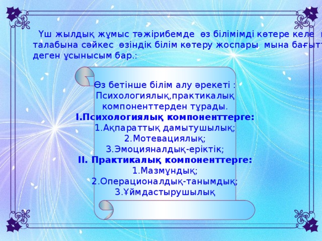 Өз бетінше білім алу әрекеті : Психологиялық,практикалық компоненттерден тұрады. I .Психологиялық компоненттерге: 1.Ақпараттық дамытушылық; 2.Мотевациялық; 3.Эмоцияналдық-еріктік; II . Практикалық компоненттерге: 1.Мазмұндық; 2.Операционалдық-танымдық; 3.Ұймдастырушылық  Үш жылдық жұмыс тәжірибемде өз білімімді көтере келе қазіргі заманның талабына сәйкес өзіндік білім көтеру жоспары мына бағытта жүргізілсе деген ұсынысым бар.: