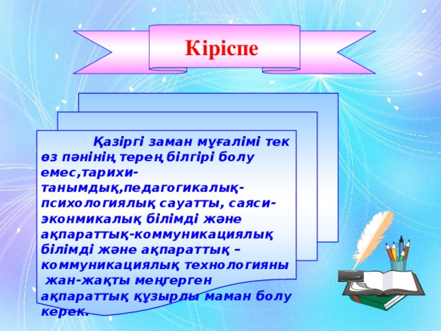 Кіріспе    Қазіргі заман мұғалімі тек өз пәнінің терең білгірі болу емес,тарихи-танымдық,педагогикалық-психологиялық сауатты, саяси-эконмикалық білімді және ақпараттық-коммуникациялық білімді және ақпараттық –коммуникациялық технологияны жан-жақты меңгерген ақпараттық құзырлы маман болу керек.