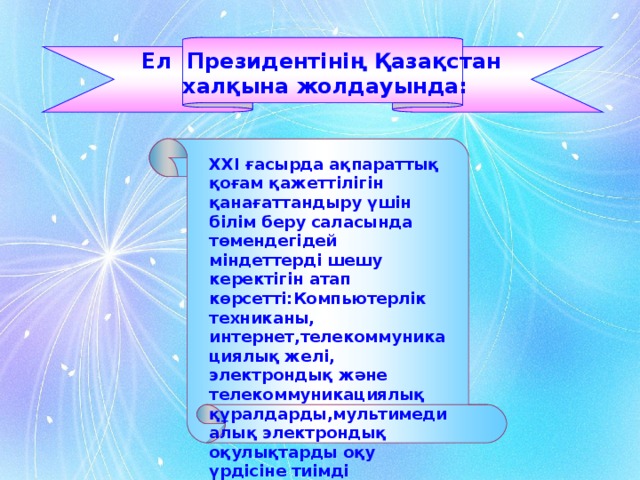 Ел Президентінің Қазақстан халқына жолдауында: ХХ I ғасырда ақпараттық қоғам қажеттілігін қанағаттандыру үшін білім беру саласында төмендегідей міндеттерді шешу керектігін атап көрсетті:Компьютерлік техниканы, интернет,телекоммуникациялық желі, электрондық және телекоммуникациялық құралдарды,мультимедиалық электрондық оқулықтарды оқу үрдісіне тиімді пайдалану арқылы білім сапасын көтеру.