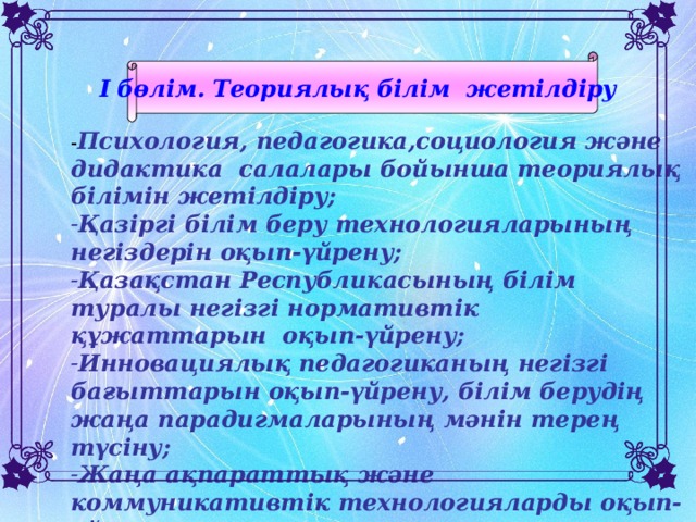 I бөлім. Теориялық білім жетілдіру  - Психология, педагогика,социология және дидактика салалары бойынша теориялық білімін жетілдіру; Қазіргі білім беру технологияларының негіздерін оқып-үйрену; Қазақстан Республикасының білім туралы негізгі нормативтік құжаттарын оқып-үйрену; Инновациялық педагогиканың негізгі бағыттарын оқып-үйрену, білім берудің жаңа парадигмаларының мәнін терең түсіну; Жаңа ақпараттық және коммуникативтік технологияларды оқып-үйрену.