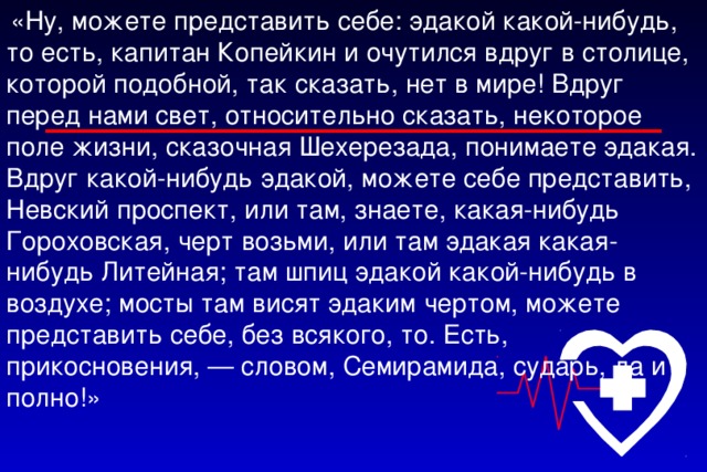 «Ну, можете представить себе: эдакой какой-нибудь, то есть, капитан Копейкин и очутился вдруг в столице, которой подобной, так сказать, нет в мире! Вдруг перед нами свет, относительно сказать, некоторое поле жизни, сказочная Шехерезада, понимаете эдакая. Вдруг какой-нибудь эдакой, можете себе представить, Невский проспект, или там, знаете, какая-нибудь Гороховская, черт возьми, или там эдакая какая-нибудь Литейная; там шпиц эдакой какой-нибудь в воздухе; мосты там висят эдаким чертом, можете представить себе, без всякого, то. Есть, прикосновения, — словом, Семирамида, сударь, да и полно!»