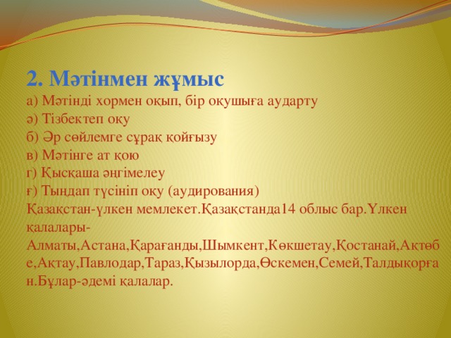 2. Мәтінмен жұмыс а) Мәтінді хормен оқып, бір оқушыға аударту ә) Тізбектеп оқу б) Әр сөйлемге сұрақ қойғызу в) Мәтінге ат қою г) Қысқаша әңгімелеу ғ) Тыңдап түсініп оқу (аудирования) Қазақстан-үлкен мемлекет.Қазақстанда14 облыс бар.Үлкен қалалары-Алматы,Астана,Қарағанды,Шымкент,Көкшетау,Қостанай,Ақтөбе,Ақтау,Павлодар,Тараз,Қызылорда,Өскемен,Семей,Талдықорған.Бұлар-әдемі қалалар.