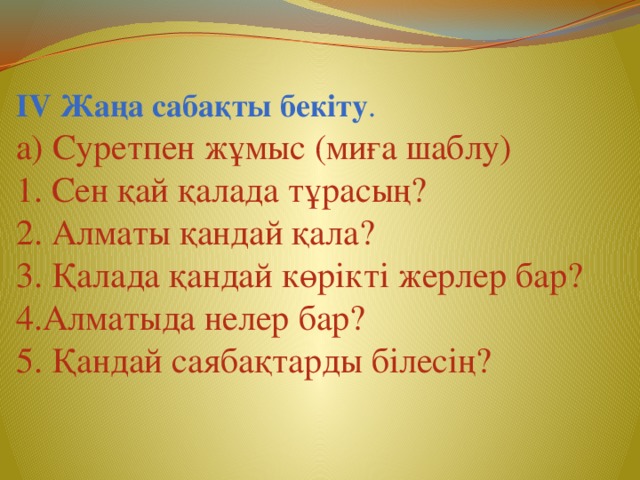 ІV Жаңа сабақты бекіту . а) Суретпен жұмыс (миға шаблу) 1. Сен қай қалада тұрасың? 2. Алматы қандай қала? 3. Қалада қандай көрікті жерлер бар? 4.Алматыда нелер бар? 5. Қандай саябақтарды білесің?