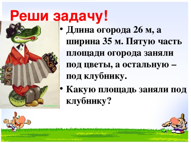 Реши задачу! Длина огорода 26 м, а ширина 35 м. Пятую часть площади огорода заняли под цветы, а остальную – под клубнику. Какую площадь заняли под клубнику?   ,