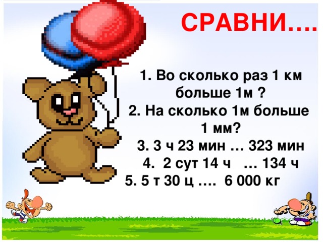 СРАВНИ…. 1. Во сколько раз 1 км больше 1м ? 2. На сколько 1м больше 1 мм? 3. 3 ч 23 мин … 323 мин 4. 2 сут 14 ч … 134 ч 5. 5 т 30 ц …. 6 000 кг