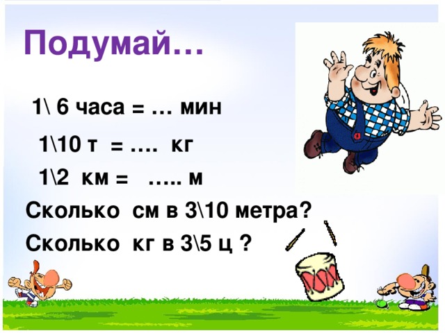 Подумай…  1\ 6 часа = … мин  1\10 т = …. кг  1\2 км = ….. м  Сколько см в 3\10 метра?  Сколько кг в 3\5 ц ?