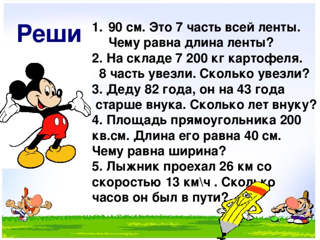 Реши 90 см. Это 7 часть всей ленты. Чему равна длина ленты? 2. На складе 7 200 кг картофеля.  8 часть увезли. Сколько увезли? 3. Деду 82 года, он на 43 года  старше внука. Сколько лет внуку? 4. Площадь прямоугольника 200 кв.см. Длина его равна 40 см. Чему равна ширина? 5. Лыжник проехал 26 км со скоростью 13 км\ч . Сколько часов он был в пути?