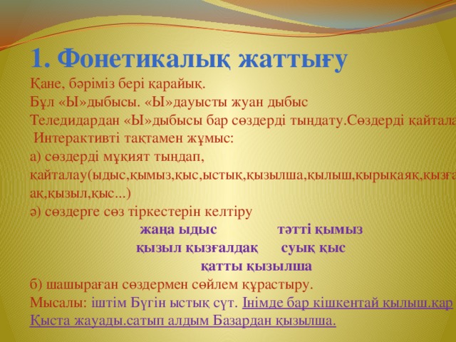 1. Фонетикалық жаттығу Қане, бәріміз бері қарайық. Бұл «Ы»дыбысы. «Ы»дауысты жуан дыбыс Теледидардан «Ы»дыбысы бар сөздерді тыңдату.Сөздерді қайталау,  Интерактивті тақтамен жұмыс: а) сөздерді мұқият тыңдап, қайталау(ыдыс,қымыз,қыс,ыстық,қызылша,қылыш,қырықаяқ,қызғалдақ,қызыл,қыс...) ә) сөздерге сөз тіркестерін келтіру  жаңа ыдыс тәтті қымыз  қызыл қызғалдақ суық қыс  қатты қызылша б) шашыраған сөздермен сөйлем құрастыру. Мысалы: іштім Бүгін ыстық сүт. Інімде бар кішкентай қылыш.қар Қыста жауады.сатып алдым Базардан қызылша.