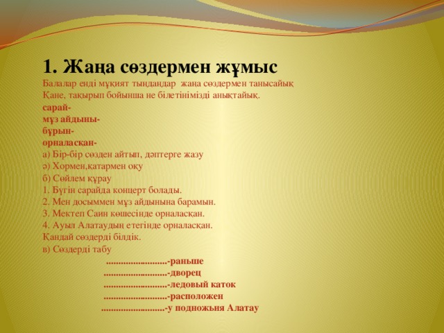 1. Жаңа сөздермен жұмыс Балалар енді мұқият тыңдаңдар жаңа сөздермен танысайық Қане, тақырып бойынша не білетінімізді анықтайық. сарай- мұз айдыны- бұрын- орналасқан- а) Бір-бір сөзден айтып, дәптерге жазу ә) Хормен,қатармен оқу б) Сөйлем құрау 1. Бүгін сарайда концерт болады. 2. Мен досыммен мұз айдынына барамын. 3. Мектеп Саин көшесінде орналасқан. 4. Ауыл Алатаудың етегінде орналасқан. Қандай сөздерді білдік. в) Сөздерді табу  .........................-раньше  ..........................-дворец  ..........................-ледовый каток  ..........................-расположен  ..........................-у подножьия Алатау