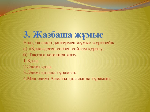 3. Жазбаша жұмыс Енді, балалар дәптермен жұмыс жүргізейік. а) «Қала»деген сөзбен сөйлем құрату. б) Тақтаға кезекпен жазу 1.Қала. 2.Әдемі қала. 3.Әдемі қалада тұрамын.. 4.Мен әдемі Алматы қаласында тұрамын.