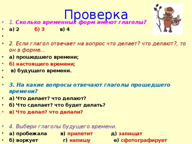 Проверка 1. Сколько временных форм имеют глаголы? а) 2 б) 3 в) 4   2. Если глагол отвечает на вопрос что делает? что делают?, то он в форме... а) прошедшего времени; б) настоящего времени;  в) будущего времени.   3. На какие вопросы отвечают глаголы прошедшего времени? а) Что делает? что делают? б) Что сделает? что будет делать? в) Что делал? что делали?  4. Выбери глаголы будущего времени. а) пробежала в) прилетит д) запищат б) воркует г) напишу е) сфотографирует