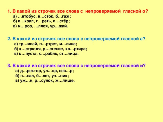 1. В какой из строчек все слова с непроверяемой гласной о?  а) …втобус, в…сток, б…гаж;  б) в…кзал, г…реть, к…стёр;  в) м…роз, …ллея, ур…жай.  2. В какой из строчек все слова с непроверяемой гласной а?  а) тр…мвай, п…ртрет, м…лина;  б) к…стрюля, р…стение, кв…ртира;  в) к…пуста, к…рабль, ст…лица.  3. В какой из строчек все слова с непроверяемой гласной и?  а) д…ректор, ул…ца, сев…р;  б) п…нал, б…лет, уч…ник;  в) уж…н, р…сунок, ж…лище.