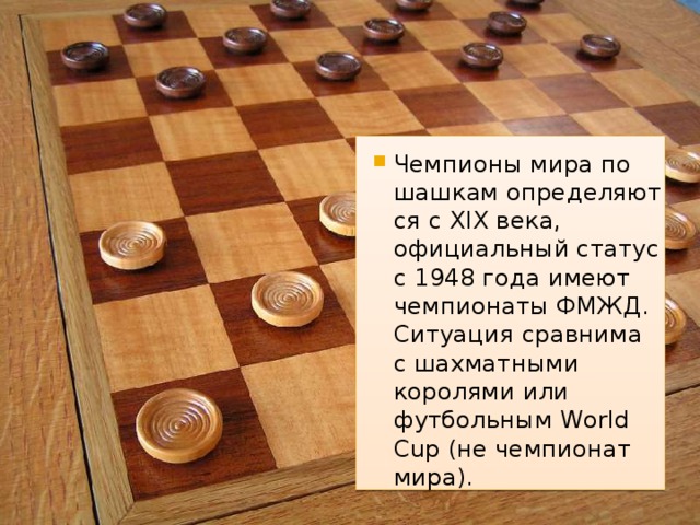 Чемпионы мира по шашкам определяются с XIX века, официальный статус с 1948 года имеют чемпионаты ФМЖД. Ситуация сравнима с шахматными королями или футбольным World Cup (не чемпионат мира).